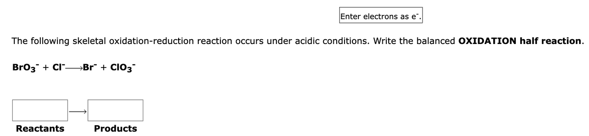 The following skeletal oxidation-reduction reaction occurs under acidic conditions. Write the balanced OXIDATION half reaction.
BrO3 + Cl¯→→→Br¯ + CIO3¯
Reactants
Enter electrons as e.
Products