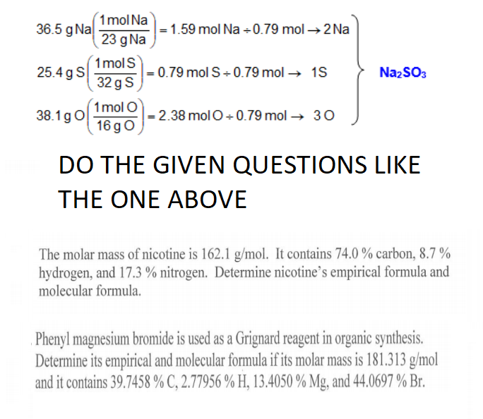 1mol Na
36.5 g Na
- 1.59 mol Na +0.79 mol →2 Na
23 g Na
1 molS
|= 0.79 mol S+ 0.79 mol → 1S
32 g S
25.4 g S
NazSO3
1 mol O
= 2.38 molO + 0.79 mol → 30
16 go
38.1gO
DO THE GIVEN QUESTIONS LIKE
THE ONE ABOVE
The molar mass of nicotine is 162.1 g/mol. It contains 74.0 % carbon, 8.7 %
hydrogen, and 17.3 % nitrogen. Determine nicotine’s empirical formula and
molecular formula.
Phenyl magnesium bromide is used as a Grignard reagent in organic synthesis.
Determine its empirical and molecular formula if its molar mass is 181.313 g/mol
and it contains 39.7458 % C, 2.77956 % H, 13.4050 % Mg, and 44.0697 % Br.
