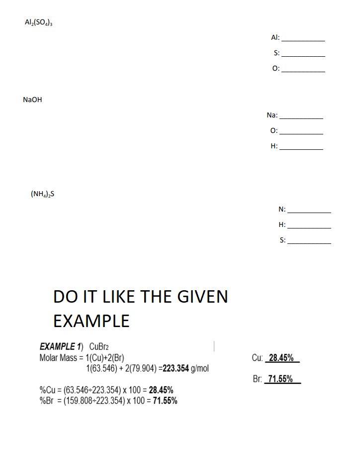 Al,(SO.);
Al:
S:
O:
NaOH
Na:
O:
H:
(NH,),S
N:
H:
S:
DO IT LIKE THE GIVEN
EXAMPLE
EXAMPLE 1) CuBr2
Molar Mass = 1(Cu)+2(Br)
Cu: 28.45%
1(63.546) + 2(79.904) =223.354 g/mol
Br. 71.55%
%Cu = (63.546-223.354) x 100 = 28.45%
%Br = (159.808-223.354) x 100 = 71.55%
