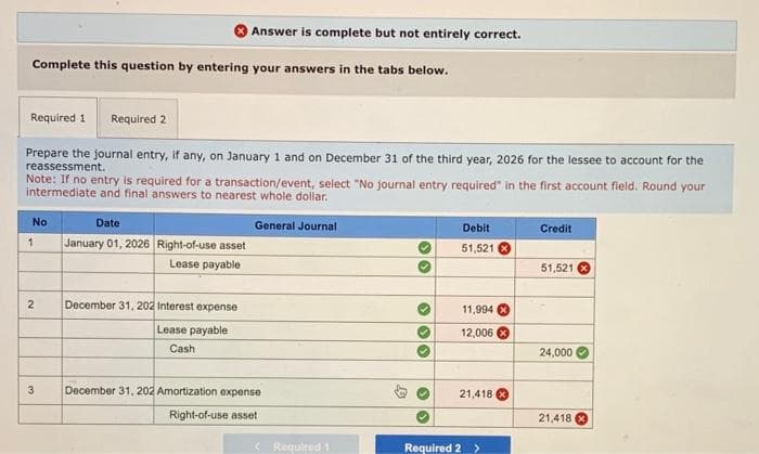 Answer is complete but not entirely correct.
Complete this question by entering your answers in the tabs below.
Required 1
Required 2
Prepare the journal entry, if any, on January 1 and on December 31 of the third year, 2026 for the lessee to account for the
reassessment.
Note: If no entry is required for a transaction/event, select "No journal entry required" in the first account field. Round your
intermediate and final answers to nearest whole dollar.
1
No
Date
January 01, 2026 Right-of-use asset
Lease payable
General Journal
Debit
Credit
51,521
51,521
2
December 31, 202 Interest expense
Lease payable
Cash
3
December 31, 202 Amortization expense
Right-of-use asset
11,994
12,006
24,000
21,418
21,418
Required 1
Required 2 >