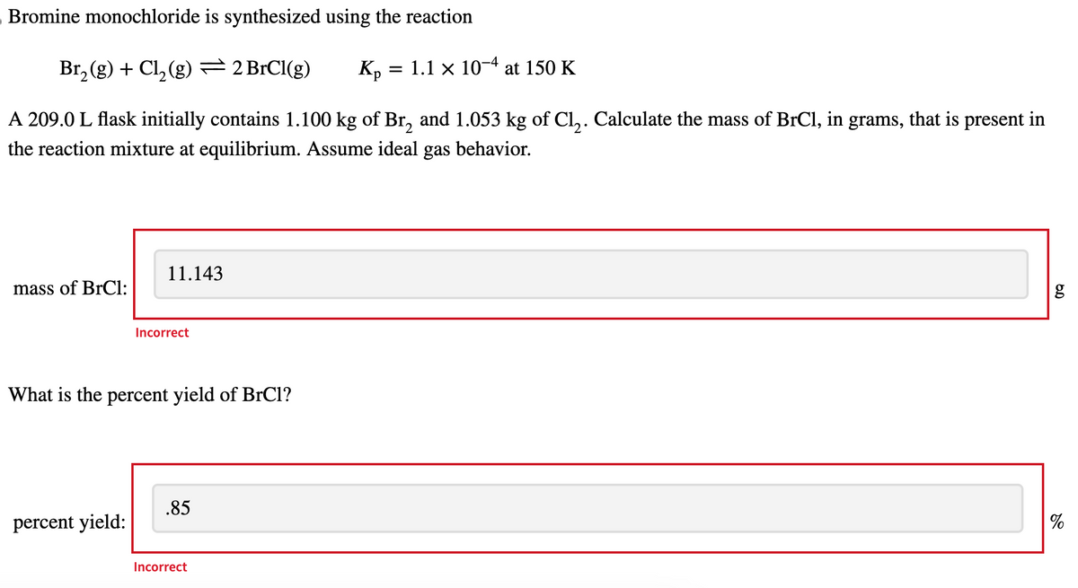 Bromine monochloride is synthesized using the reaction
Br2(g) + Cl2(g) 2 BrCl(g)
K₁ = 1.1 × 10-4 at 150 K
A 209.0 L flask initially contains 1.100 kg of Br2 and 1.053 kg of Cl₂. Calculate the mass of BrCl, in grams, that is present in
the reaction mixture at equilibrium. Assume ideal gas behavior.
11.143
mass of BrCl:
Incorrect
What is the percent yield of BrCl?
.85
percent yield:
Incorrect
مه
g
%