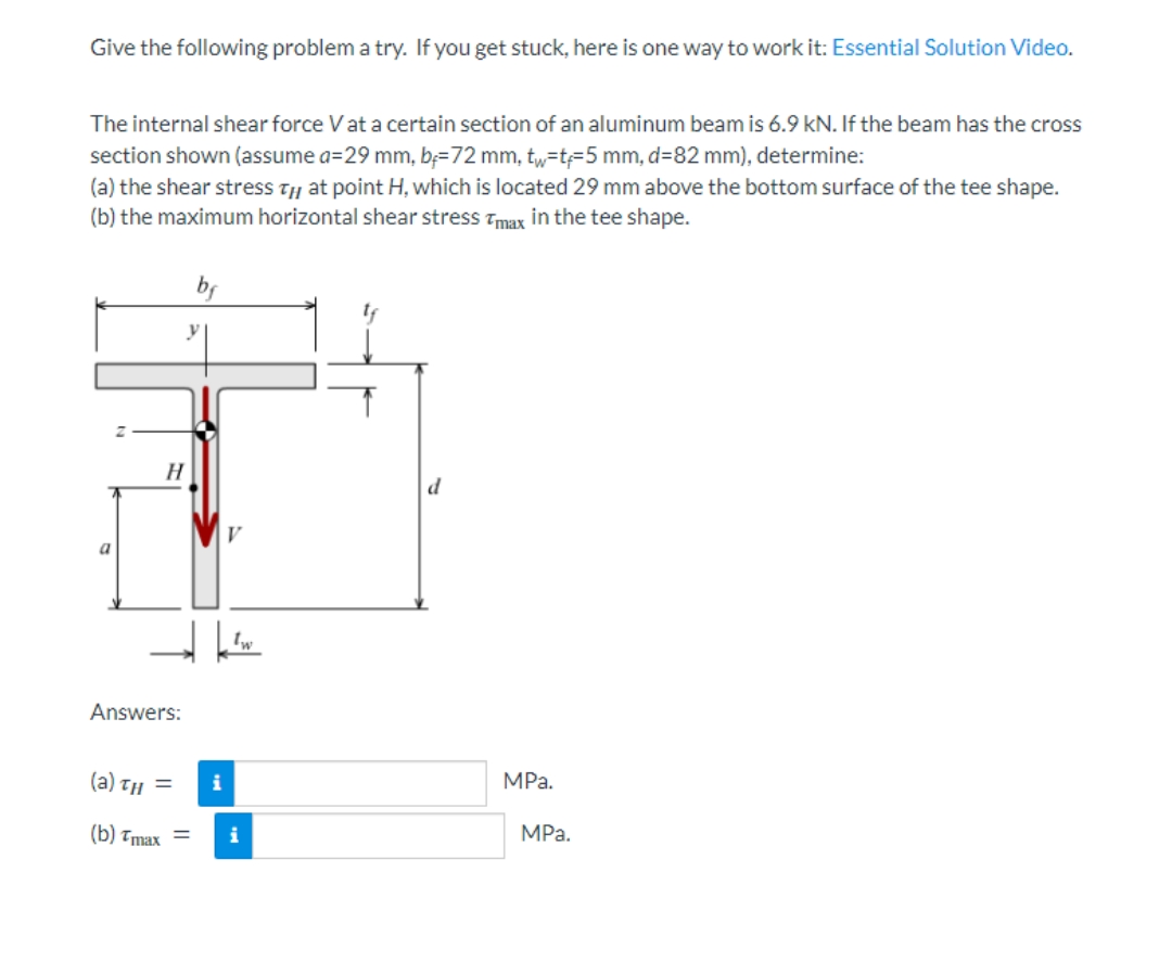 Give the following problem a try. If you get stuck, here is one way to work it: Essential Solution Video.
The internal shear force V at a certain section of an aluminum beam is 6.9 kN. If the beam has the cross
section shown (assume a=29 mm, b=72 mm, tw-t-5 mm, d=82 mm), determine:
(a) the shear stress that point H, which is located 29 mm above the bottom surface of the tee shape.
(b) the maximum horizontal shear stress Tmax in the tee shape.
bf
MPa.
H
Answers:
(a)th =
(b) Tmax=
kw
i
i
MPa.