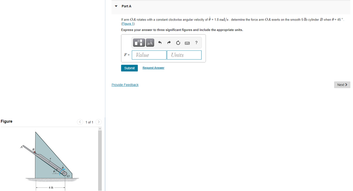 Part A
If arm OA rotates with a constant clockwise angular velocity of 0 = 1.8 rad/s. determine the force arm OA exerts on the smooth 5-lb cylinder B when 0 = 45 °.
(Figure 1)
Express your answer to three significant figures and include the appropriate units.
HẢ
?
F =
Value
Units
Submit
Request Answer
Provide Feedback
Next >
Figure
< 1 of 1 >
4 ft
