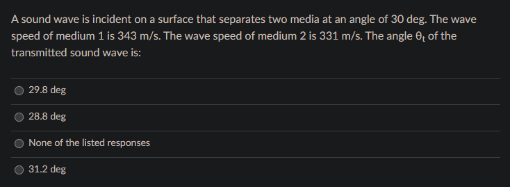 A sound wave is incident on a surface that separates two media at an angle of 30 deg. The wave
speed of medium 1 is 343 m/s. The wave speed of medium 2 is 331 m/s. The angle 0; of the
transmitted sound wave is:
29.8 deg
28.8 deg
None of the listed responses
31.2 deg
