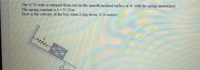 The 47 N crate is released from rest on the smooth inclined surface at 6 with the spring unstretched.
The spring constant is k= 35 N/m.
How is the velocity of the box when it slip down 0.24 meters?
30
