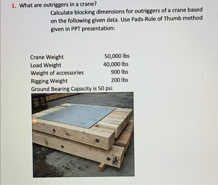 1. What are outriggers in a crane?
Calculate blocking dimensions for outriggers of a crane based
on the following given data. Use Pads-Rule of Thumb method
given in PPT presentation:
50,000 Ibs
Crane Weight
Load Weight
Weight of accessories
Rigging Weight
Ground Bearing Capacity is 50 psi
40,000 lbs
900 lbs
200 lbs
