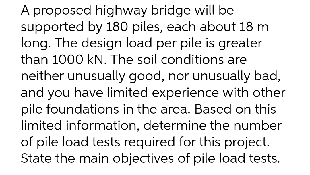 A proposed highway bridge will be
supported by 180 piles, each about 18 m
long. The design load per pile is greater
than 1000 kN. The soil conditions are
neither unusually good, nor unusually bad,
and you have limited experience with other
pile foundations in the area. Based on this
limited information, determine the number
of pile load tests required for this project.
State the main objectives of pile load tests.
