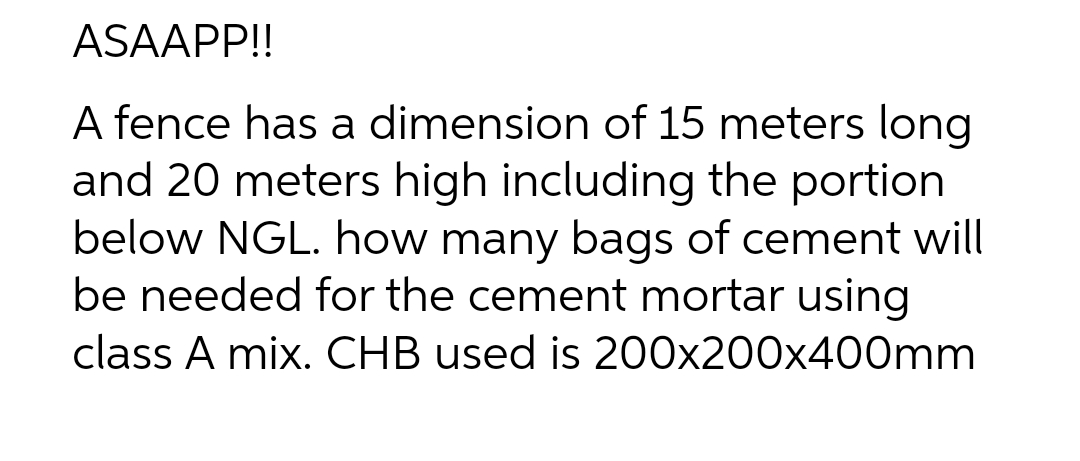 ASAAPP!!
A fence has a dimension of 15 meters long
and 20 meters high including the portion
below NGL. how many bags of cement will
be needed for the cement mortar using
class A mix. CHB used is 200x200x400mm