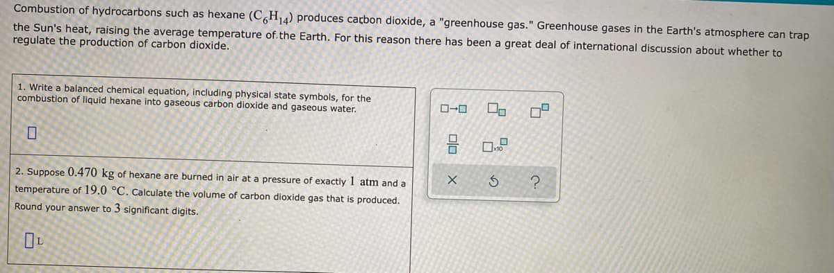 Combustion of hydrocarbons such as hexane (C,H14) produces carbon dioxide, a "greenhouse gas." Greenhouse gases in the Earth's atmosphere can trap
the Sun's heat, raising the average temperature of.the Earth. For this reason there has been a great deal of international discussion about whether to
regulate the production of carbon dioxide.
1. Write a balanced chemical equation, including physical state symbols, for the
combustion of liquid hexane into gaseous carbon dioxide and gaseous water.
2. Suppose 0.470 kg of hexane are burned in air at a pressure of exactly 1 atm and a
temperature of 19.0 °C. Calculate the volume of carbon dioxide gas that is produced.
Round your answer to 3 significant digits.
