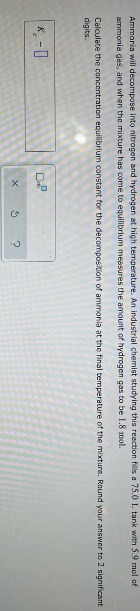 Ammonia will decompose into nitrogen and hydrogen at high temperature. An industrial chemist studying this reaction fills a 75.0 L tank with 5.9 mol of
ammonia gas, and when the mixture has come to equilibrium measures the amount of hydrogen gas to be 1.8 mol.
Calculate the concentration equilibrium constant for the decomposition of ammonia at the final temperature of the mixture. Round your answer to 2 significant
digits.
K = I
