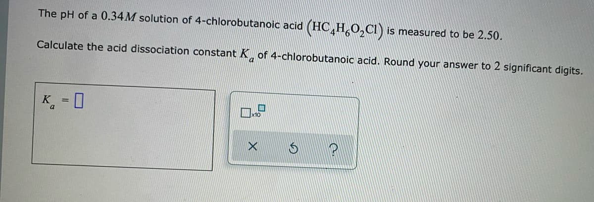 The pH of a 0.34M solution of 4-chlorobutanoic acid (HC,H 0,C1) is measured to be 2.50.
Calculate the acid dissociation constant K̟ of 4-chlorobutanoic acid. Round your answer to 2 significant digits.
K 0
%3D
a
