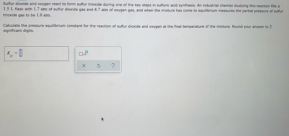 Sulfur dioxide and oxygen react to form sulfur trioxide during one of the key steps in sulfuric acid synthesis. An industrial chemist studying this reaction fills a
1.5 L flask with 1.7 atm of sulfur dioxide gas and 4.7 atm of oxygen gas, and when the mixture has come to equilibrium measures the partial pressure of sulfur
trioxide gas to be 1.0 atm.
Calculate the pressure equilibrium constant for the reaction of sulfur dioxide and oxygen at the final temperature of the mixture. Round your answer to 2
significant digits.
K = [|
