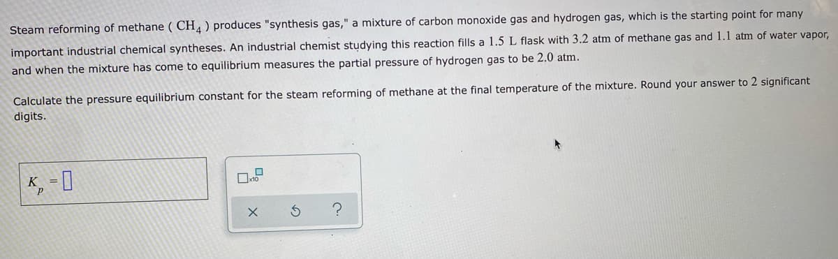 Steam reforming of methane ( CH, ) produces "synthesis gas," a mixture of carbon monoxide gas and hydrogen gas, which is the starting point for many
important industrial chemical syntheses. An industrial chemist studying this reaction fills a 1.5 L flask with 3.2 atm of methane gas and 1.1 atm of water vapor,
and when the mixture has come to equilibrium measures the partial pressure of hydrogen gas to be 2.0 atm.
Calculate the pressure equilibrium constant for the steam reforming of methane at the final temperature of the mixture. Round your answer to 2 significant
digits.
K, = I
