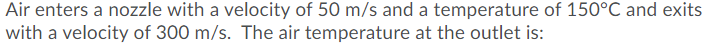 Air enters a nozzle with a velocity of 50 m/s and a temperature of 150°C and exits
with a velocity of 300 m/s. The air temperature at the outlet is:
