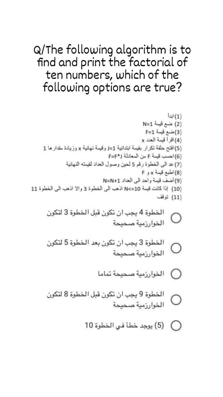 Q/The following algorithm is to
find and print the factorial of
ten numbers, which of the
following options are true?
)1( ابدا
)2( ضع قيمة 1=N
)3( ضع قيمة 1=F
)4( اقرا قيمة العد د x
)5( افتح حلقة تكرار بقيمة ابتدائية 1=J وقيمة نهائية x وزيادة مقدارها 1
)6( أحسب قيمة F من المعادلة *F=F
)7( عد إلى الخطوة رقم 5 لحين وصول العداد لقيمته النهائية
)8( اطيع قيمة x و F
)9( اضف قيمة واحد إلى العداد 1+N=N
)10( إذا كانت قيمة 10=>N اذهب إلى الخطوة 3 والا اذهب إلى الخطوة 1 1
)1 1( توقف
الخطوة 4 يجب أن تكون قبل الخطوة 3 لتكون
الخوارزمية صحيحة
الخطوة 3 يجب أن تكون بعد الخطوة 5 لتكون
الخوارزمية صحيحة
0 الخوارزمية صحيحة تماما
الخطوة 9 يجب أن تكون قبل الخطوة 8 لتكون
الخوارزمية صحيحة
)5( يوجد خطأ في الخطوة 10
