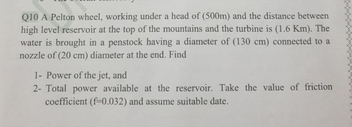 Q10 A Pelton wheel, working under a head of (500m) and the distance between
high level reservoir at the top of the mountains and the turbine is (1.6 Km). The
water is brought in a penstock having a diameter of (130 cm) connected to a
nozzle of (20 cm) diameter at the end. Find
1- Power of the jet, and
2- Total power available at the reservoir. Take the value of friction
coefficient (f-0.032) and assume suitable date.
