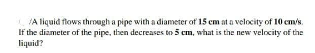 /A liquid flows through a pipe with a diameter of 15 cm at a velocity of 10 cm/s.
If the diameter of the pipe, then decreases to 5 cm, what is the new velocity of the
liquid?
