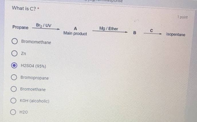 sponse
What is C? *
1 point
Br2 / UV
Mg / Ether
Propane
Main product
B
+ Isopentane
O Bromomethane
O Zn
H2S04 (95%)
Bromopropane
O Bromoethane
O KOH (alcoholic)
O H20
