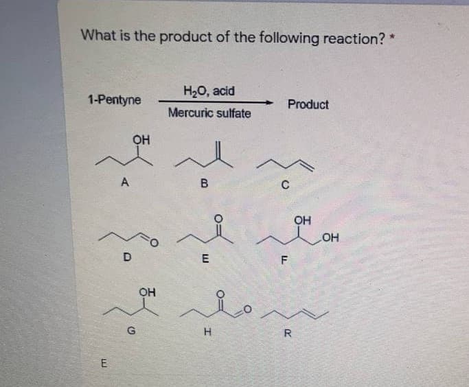 What is the product of the following reaction? *
H20, acid
1-Pentyne
Product
Mercuric sulfate
OH
A
OH
OH
D
F
OH
G
R
E
