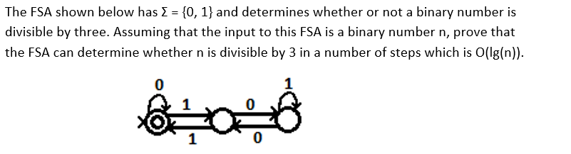 **Automata Theory - Finite State Automata and Divisibility by 3**

**Description:**

The Finite State Automaton (FSA) depicted below is designed to determine if a binary number is divisible by three. Here, \(\Sigma = \{0, 1\}\), representing the binary digits. The problem can be formalized by proving that the FSA, given a binary number \(n\) as input, can ascertain whether \(n\) is divisible by 3 in a number of steps that is \(O(\log n)\).

**Diagram Explanation:**

The FSA consists of three states, including one start state and one accepting state:
- **State 0**: This state doubles as the start state and the accepting state. It is represented as a circle with a double outline and an arrow indicating the start.
- **State 1**: This state transitions to and from the other states based on the input binary digit.
- **State 2**: This state also transitions based on input binary digits.

**Transitions:**
- From **State 0**:
  - Input 1 leads to **State 1**.
  - Input 0 leads back to **State 0**.
  
- From **State 1**:
  - Input 1 leads to **State 2**.
  - Input 0 leads back to **State 1**.

- From **State 2**:
  - Input 1 leads back to **State 0**.
  - Input 0 leads back to **State 2**.

**Conclusion:**

The FSA transitions through these states based on the binary input. When the input is completely processed, if the FSA ends in the accepting state (State 0), the binary number is divisible by 3. The efficiency of this process can be shown to be \(O(\log n)\) due to the logarithmic relationship between the length of the binary input and the numerical value of \(n\). This proves the FSA’s capability to verify divisibility by 3 efficiently for binary numbers.