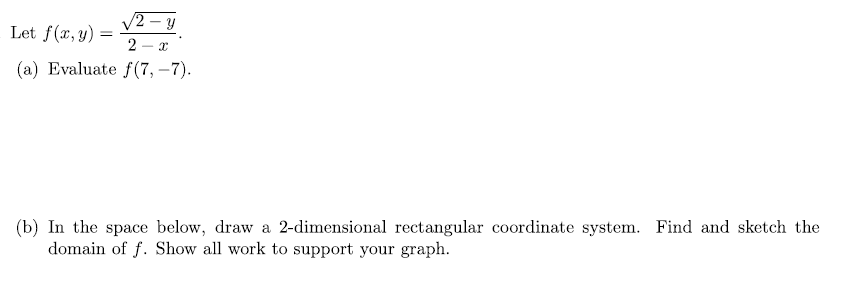 V2 - y
Let f(x, y) :
2
(a) Evaluate f (7, –7).
(b) In the space below, draw a 2-dimensional rectangular coordinate system. Find and sketch the
domain of f. Show all work to support your graph.
