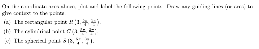 ### Plotting Points on Coordinate Axes

On the coordinate axes provided, plot and label the following points. Draw any guiding lines (or arcs) to give context to the points.

#### (a) The Rectangular Point \( R \left( 3, \frac{5\pi}{4}, \frac{3\pi}{4} \right) \).

- **Rectangular Coordinates:** Also known as Cartesian coordinates (x, y, z), represent a point in 3D space based on three values.
- **Guidelines:** Draw lines from each axis (x, y, z) to illustrate the position of \( R \).

#### (b) The Cylindrical Point \( C \left( 3, \frac{5\pi}{4}, \frac{3\pi}{4} \right) \).

- **Cylindrical Coordinates:** Represent a point in 3D space with values \((r, \theta, z)\), where:
  - \( r \): Radial distance from the z-axis,
  - \( \theta \): Angle from the positive x-axis,
  - \( z \): Height along the z-axis.
- **Guidelines:** Use circular arcs around the z-axis to show the angle \( \theta \) and radial lines from the z-axis to show the distance \( r \).

#### (c) The Spherical Point \( S \left( 3, \frac{5\pi}{4}, \frac{3\pi}{4} \right) \).

- **Spherical Coordinates:** Represent a point in 3D space with values \((\rho, \theta, \phi)\), where:
  - \( \rho \): Radial distance from the origin,
  - \( \theta \): Angle from the positive x-axis,
  - \( \phi \): Angle from the positive z-axis.
- **Guidelines:** Use spherical arcs to represent the angles \( \theta \) and \( \phi \), along with a line from the origin to represent \( \rho \).

Please refer to the provided coordinate axes diagram to understand the graphical representation and relationships between the points in different coordinate systems.