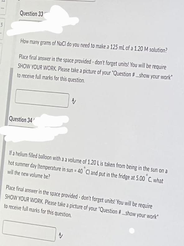 5
Question 33
How many grams of NaCl do you need to make a 125 mL of a 1.20 M solution?
Place final answer in the space provided - don't forget units! You will be require
SHOW YOUR WORK. Please take a picture of your "Question #show your work"
to receive full marks for this question.
N
Question 34
If a helium filled balloon with a a volume of 1.20 L is taken from being in the sun on a
hot summer day (temperature in sun = 40° C) and put in the fridge at 5.00°C, what
will the new volume be?
Place final answer in the space provided - don't forget units! You will be require
SHOW YOUR WORK. Please take a picture of your "Question #...show your work
to receive full marks for this question.
A