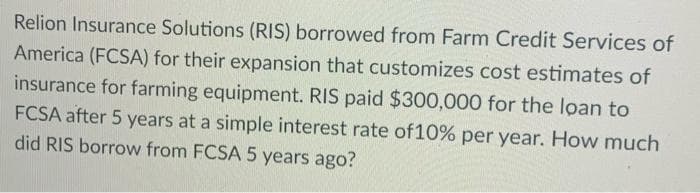 Relion Insurance Solutions (RIS) borrowed from Farm Credit Services of
America (FCSA) for their expansion that customizes cost estimates of
insurance for farming equipment. RIS paid $300,000 for the loan to
FCSA after 5 years at a simple interest rate of 10% per year. How much
did RIS borrow from FCSA 5 years ago?