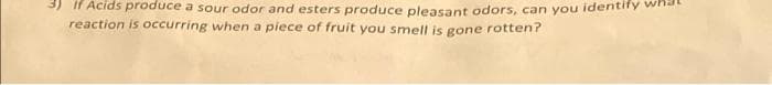 3) If Acids produce a sour odor and esters produce pleasant odors, can you identify
reaction is occurring when a piece of fruit you smell is gone rotten?