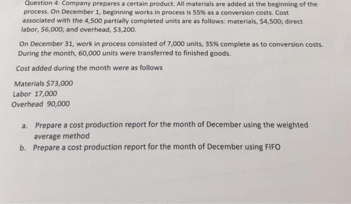 Question 4: Company prepares a certain product. All materials are added at the beginning of the
process. On December 1, beginning works in process is 55% as a conversion costs. Cost
associated with the 4,500 partially completed units are as follows: materials, $4,500; direct
labor, $6,000; and overhead, $3,200.
On December 31, work in process consisted of 7,000 units, 35% complete as to conversion costs.
During the month, 60,000 units were transferred to finished goods.
Cost added during the month were as follows
Materials $73,000
Labor 17,000
Overhead 90,000
a. Prepare a cost production report for the month of December using the weighted
average method
b. Prepare a cost production report for the month of December using FIFO