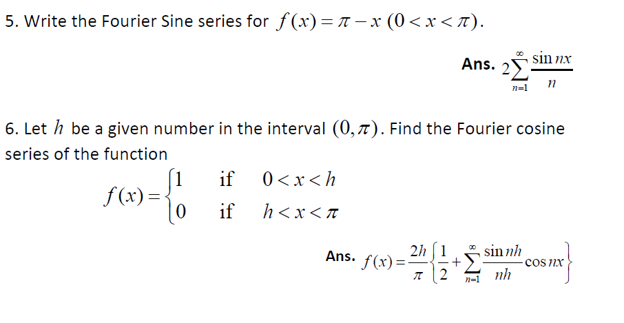 5. Write the Fourier Sine series for f(x) = -x (0 < x < π).
Ans. 22
[1 if 0<x<h
if
h<x< π
Ans.
6. Let ŉ be a given number in the interval (0,7). Find the Fourier cosine
series of the function
f(x)=
f(x)=
n=1
2h
2²/11/2+2
π
=
sinnh
nh
n=1
sin nx
n
COS NX