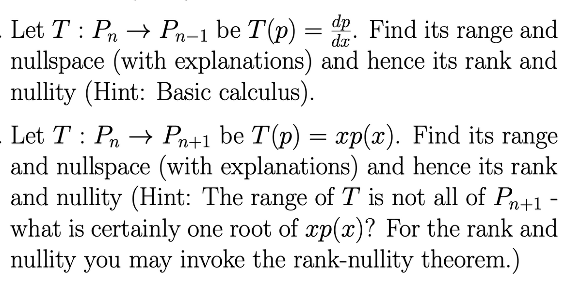 Let T PnPn-1 be T(p)
dp Find its
range
and
dx
nullspace (with explanations) and hence its rank and
nullity (Hint: Basic calculus).
=
- Let T: Pn → Pn+1 be T(p) = xp(x). Find its range
and nullspace (with explanations) and hence its rank
and nullity (Hint: The range of T is not all of Pn+1 -
what is certainly one root of xp(x)? For the rank and
nullity you may invoke the rank-nullity theorem.)