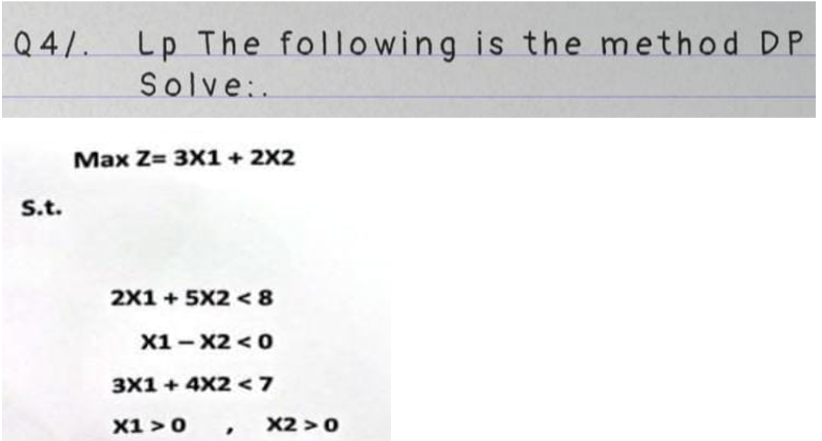 Q4/ Lp The following is the method DP
Solve:.
S.t.
Max Z= 3X1 + 2x2
2X1 +5X2<8
X1-X2 < 0
3X1 + 4X2 < 7
X1>0
"
X2 > 0