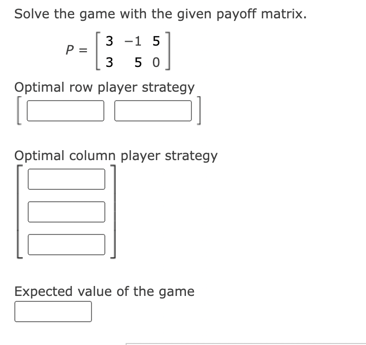 Solve the game with the given payoff matrix.
P = [ ³
Optimal row player strategy
3 -1 5
350
Optimal column player strategy
Expected value of the game