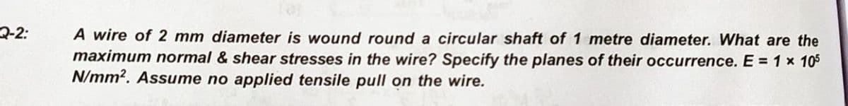 A wire of 2 mm diameter is wound round a circular shaft of 1 metre diameter. What are the
maximum normal & shear stresses in the wire? Specify the planes of their occurrence. E = 1 x 105
N/mm?. Assume no applied tensile pull on the wire.
2-2:
