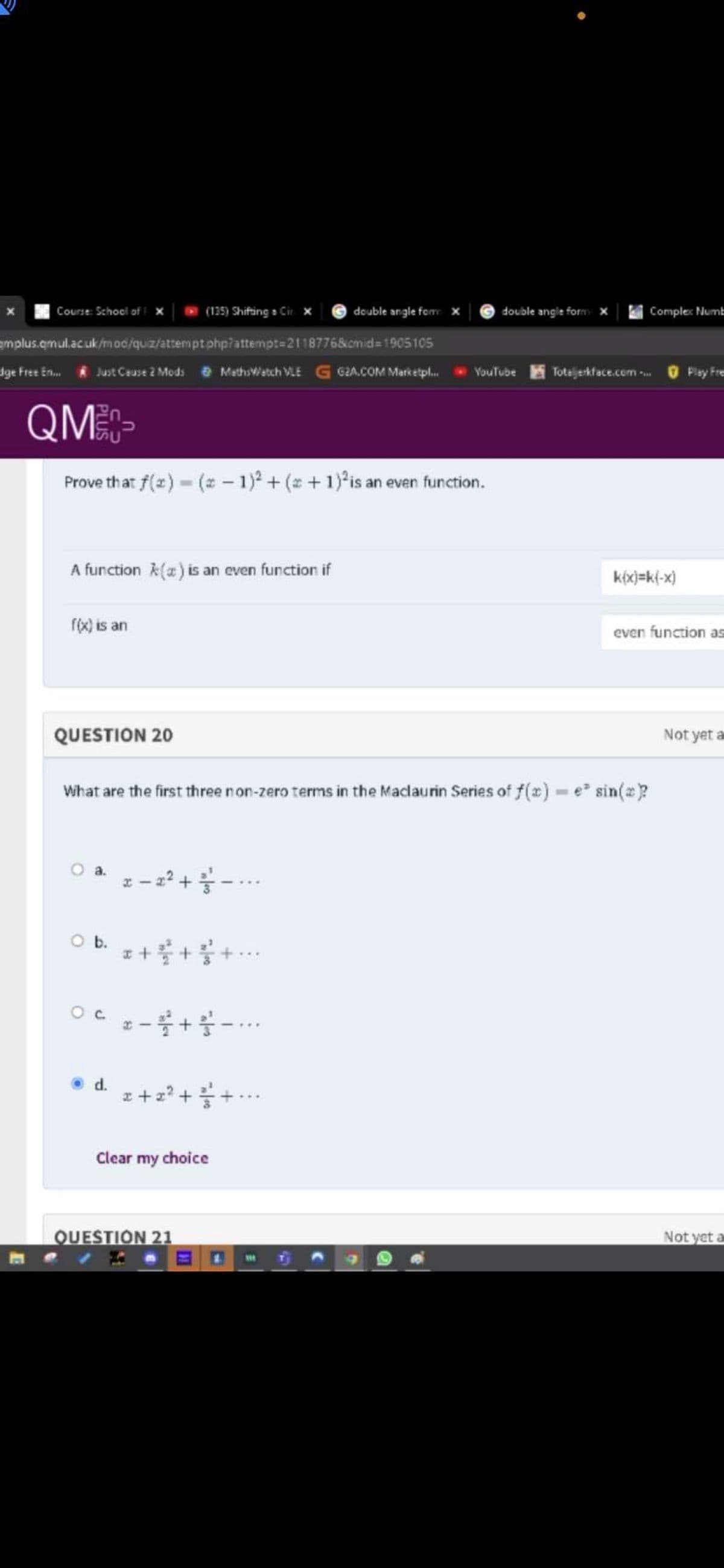 Course: Schoel of i
(135) Shifting a Cir
double angle form x
Comple: Numt
deuble angle fom
emplus.emul.acuk/moc/quiz/attemptphp?attempt=2118776&cmid=1905105
dge Free En.
Just Ceuse 2 Mods e Methsiatch VLE G GZa.COM Marketpl.
Totajerkface.com -
YouTube
Play Fre
QM-
Prove that f(z) - (2 – 1)° + (z + 1) is an even function.
A function A(a) is an even function if
k(x)=k{-x)
r(x) is an
even function as
QUESTION 20
Not yet a
What are the first three non-zero terms in the Maclaurin Series of f(x) e sin(?
z - 2? +-.
Ob.
z ++
OC -+--
Oc.
d.
z+z? +-
Clear my choice
QUESTION 21
Not yet a
