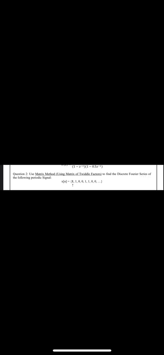 (1 – z−¹)(1 – 0.5z-¹)
Question 2: Use Matrix Method (Using Matrix of Twiddle Factors) to find the Discrete Fourier Series of
the following periodic Signal:
x[n] (1, 1, 0, 0, 1, 1, 0, 0, ...)
↑