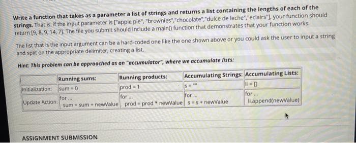 Write a function that takes as a parameter a list of strings and returns a list containing the lengths of each of the
strings. That is, if the input parameter is ("apple pie", "brownies", "chocolate","dulce de leche","eclairs"1 your function should
return [9, 8, 9, 14, 7). The file you submit should include a main() function that demonstrates that your function works.
The list that is the input argument can be a hard-coded one like the one shown above or you could ask the user to input a string
and split on the appropriate delimiter, creating a list.
Hint: This problem can be approached as an "accumulator", where we accumulate lists:
Running products:
prod - 1
for
Running sums:
Accumulating Strings: Accumulating Lists:
Is
Initialization:
sum =0
for
for ...
for...
sum - sum newValue prod prod* newValue s s + newValue
iappend(newValue)
Update Action:
ASSIGNMENT SUBMISSION
