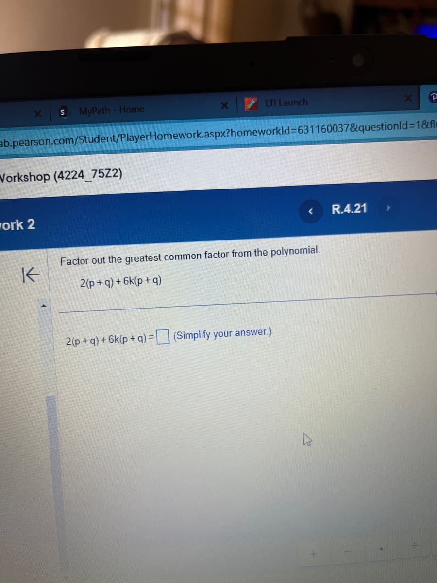 X
MyPath - Home
Workshop (4224_75Z2)
work 2
K
LTI Launch
ab.pearson.com/Student/PlayerHomework.aspx?homeworkId=631160037&questionId=1&fl
< R.4.21
Factor out the greatest common factor from the polynomial.
2(p+q) + 6k(p+q)
2 (p+q) + 6k(p+q) = (Simplify your answer.)
X
P