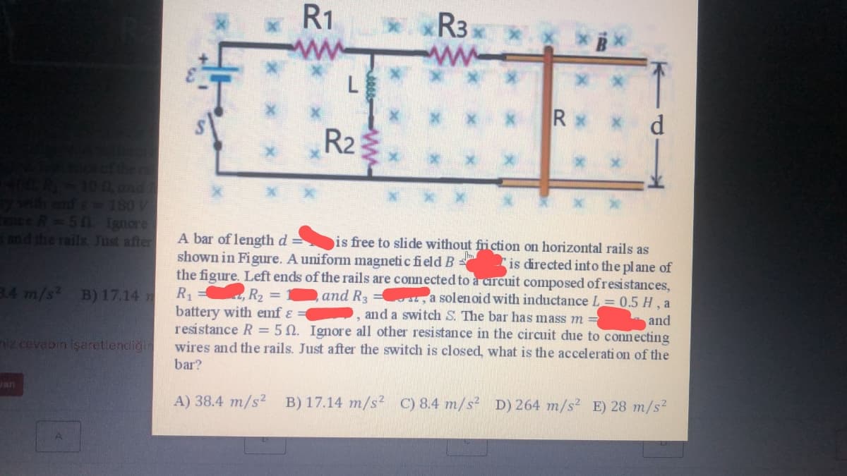 R1
*xR3 x
ww
L
Rx x
d.
R2
KR-100, and
id emf e -180V
mce R=50 Ignore
and the rails. Just after
A bar of length d
shown in Figure. A uniform magneti c field B
the figure. Left ends of the rails are connected to à carcuit composed ofresistances,
R1
battery with emf ɛ
resistance R = 5N. Ignore all other resistance in the circuit due to connecting
wires and the rails. Just after the switch is closed, what is the accelerati on of the
bar?
is free to slide without friction on horizontal rails as
is directed into the pl ane of
3.4 m/s B) 17.14 n
and R3 = sr, a solenoid with inductance L= 0.5 H, a
and a switch S. The bar has mass m =
, R2 D
and
iz cevabin işaretlendiğin
Jan
A) 38.4 m/s2 B) 17.14 m/s2 C) 8.4 m/s² D) 264 m/s² E) 28 m/s2
