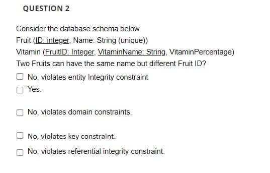 QUESTION 2
Consider the database schema below.
Fruit (ID: integer, Name: String (unique))
Vitamin (FruitID: Integer, VitaminName: String, VitaminPercentage)
Two Fruits can have the same name but different Fruit ID?
O No, violates entity Integrity constraint
O Yes.
O No, violates domain constraints.
O No, violates key constraint.
No, violates referential integrity constraint.
