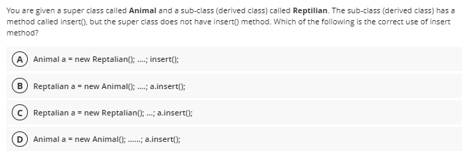 You are given a super class called Animal and a sub-class (derived class) called Reptilian. The sub-class (derived class) has a
method called insert(), but the super class does not have insert() method. Which of the following is the correct use of insert
method?
A Animal a = new Reptalian(); .; insert();
B Reptalian a = new Animal(); .; a.insert();
Reptalian a = new Reptalian(); .; a.insert();
Animal a = new Animal(); .; a.insert();
