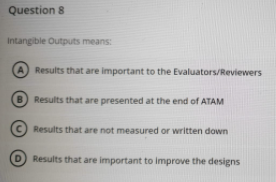 Question 8
Intangible Outputs means:
A Results that are important to the Evaluators/Reviewers
B) Results that are presented at the end of ATAM
Results that are not measured or written down
D Results that are important to improve the designs
