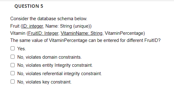 QUESTION 5
Consider the database schema below.
Fruit (ID: integer, Name: String (unique))
Vitamin (FruitID: Integer, VitaminName: String, VitaminPercentage)
The same value of VitaminPercentage can be entered for different FruitID?
Yes.
O No, violates domain constraints.
O No, violates entity Integrity constraint.
O No, violates referential integrity constraint.
No, violates key constraint.
