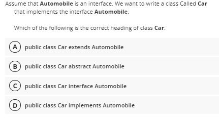 Assume that Automobile is an interface. We want to write a class Called Car
that implements the interface Automobile.
Which of the following is the correct heading of class Car:
A public class Car extends Automobile
B) public class Car abstract Automobile
C public class Car interface Automobile
public class Car implements Automobile
