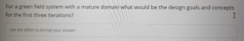 For a green field system with a mature domain what would be the design goals and concepts
for the first three iterations?
Use the editor to format your answer
