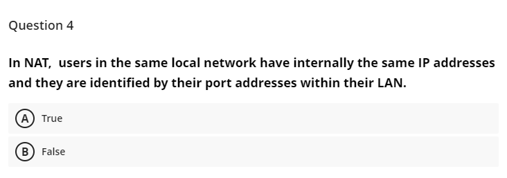 Question 4
In NAT, users in the same local network have internally the same IP addresses
and they are identified by their port addresses within their LAN.
A) True
B False
