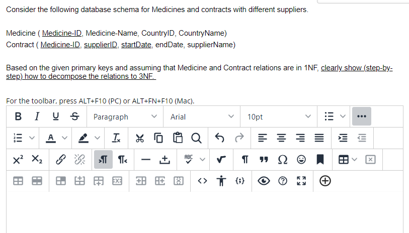 Consider the following database schema for Medicines and contracts with different suppliers.
Medicine ( Medicine-ID, Medicine-Name, CountrylD, CountryName)
Contract ( Medicine-ID, supplierlD, startDate, endDate, supplierName)
Based on the given primary keys and assuming that Medicine and Contract relations are in 1NF, clearly show (step-by-
step) how to decompose the relations to 3NF.
For the toolbar, press ALT+F10 (PC) or ALT+FN+F10 (Mac).
BI U S
Paragraph
Arial
10pt
...
A v
ABC
+,
-
田田国
田用图
RA
>
>
!!!
!!!
