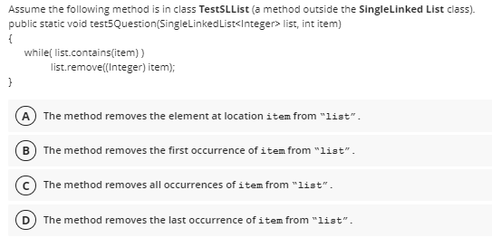 Assume the following method is in class TestSLList (a method outside the SingleLinked List class).
public static void test5Question(SingleLinkedList<Integer> list, int item)
{
while( list.contains(item) )
list.remove((Integer) item);
}
The method removes the element at location item from "list".
B) The method removes the first occurrence of item from "list".
c The method removes all occurrences of item from "list".
The method removes the last occurrence of item from "list".
