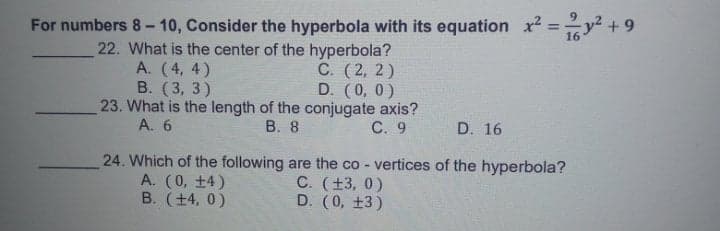 For numbers 8 - 10, Consider the hyperbola with its equation x =y +9
%3D
22. What is the center of the hyperbola?
С. (2, 2)
D. (0, 0)
23. What is the length of the conjugate axis?
С. 9
А. (4, 4)
В. (3, 3)
A. 6
В. 8
D. 16
24. Which of the following are the co - vertices of the hyperbola?
А. (0, +4)
B. (+4, 0)
C. (+3, 0)
D. (0, +3)
